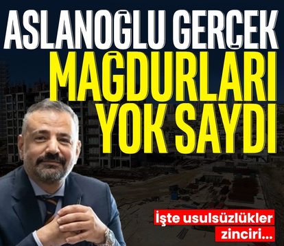 Aslanoğlu gerçek mağdurları yok saydı! İşte usulsüzlükler zinciri...
